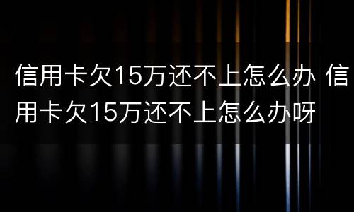 信用卡欠15万还不上怎么办 信用卡欠15万还不上怎么办呀