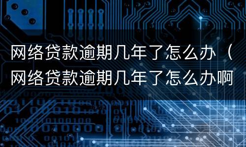 网络贷款逾期几年了怎么办（网络贷款逾期几年了怎么办啊）