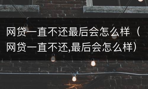 网贷一直不还最后会怎么样（网贷一直不还,最后会怎么样）