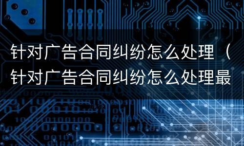 针对广告合同纠纷怎么处理（针对广告合同纠纷怎么处理最好）