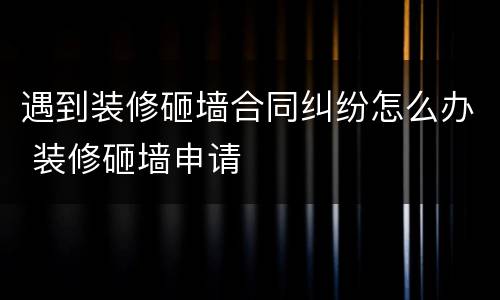 遇到装修砸墙合同纠纷怎么办 装修砸墙申请