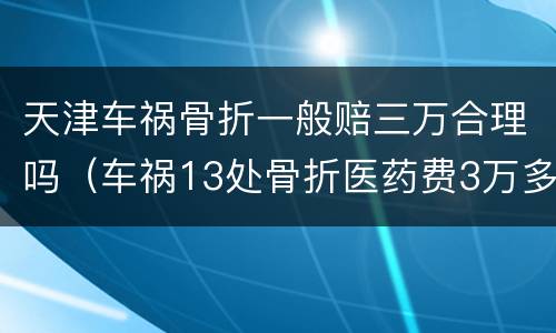 天津车祸骨折一般赔三万合理吗（车祸13处骨折医药费3万多）
