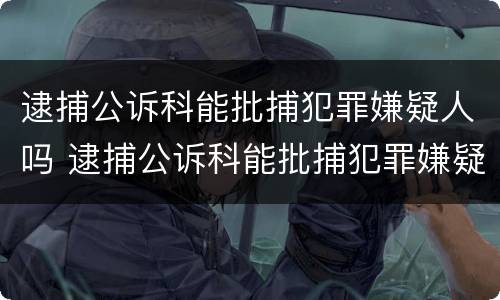 逮捕公诉科能批捕犯罪嫌疑人吗 逮捕公诉科能批捕犯罪嫌疑人吗知乎