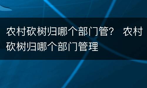 农村砍树归哪个部门管？ 农村砍树归哪个部门管理