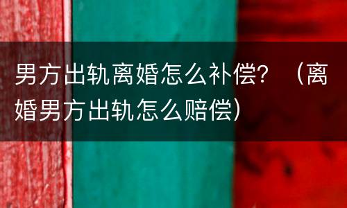 男方出轨离婚怎么补偿？（离婚男方出轨怎么赔偿）