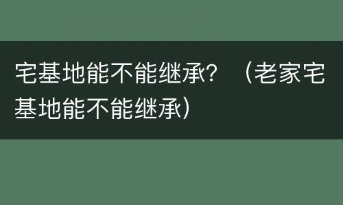 宅基地能不能继承？（老家宅基地能不能继承）
