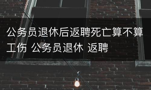 公务员退休后返聘死亡算不算工伤 公务员退休 返聘
