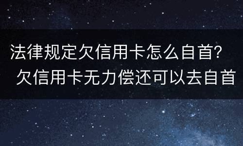法律规定欠信用卡怎么自首？ 欠信用卡无力偿还可以去自首吗