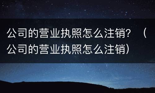 公司的营业执照怎么注销？（公司的营业执照怎么注销）