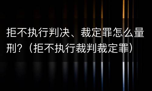 拒不执行判决、裁定罪怎么量刑?（拒不执行裁判裁定罪）