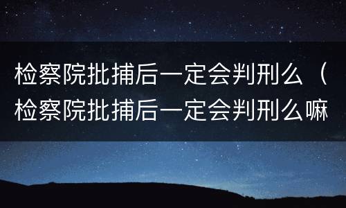 检察院批捕后一定会判刑么（检察院批捕后一定会判刑么嘛）