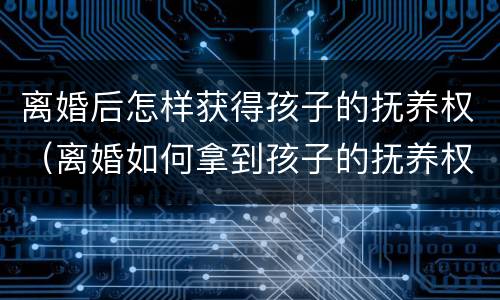 离婚后怎样获得孩子的抚养权（离婚如何拿到孩子的抚养权）