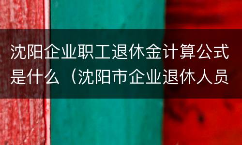 沈阳企业职工退休金计算公式是什么（沈阳市企业退休人员养老金计算方法）