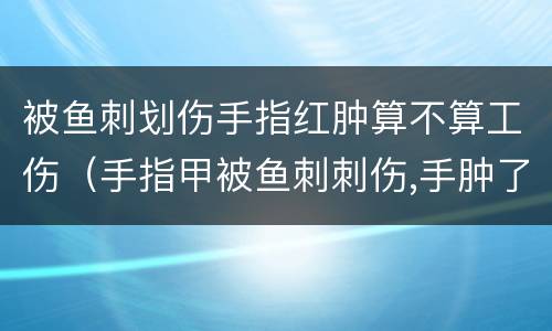 被鱼刺划伤手指红肿算不算工伤（手指甲被鱼刺刺伤,手肿了）