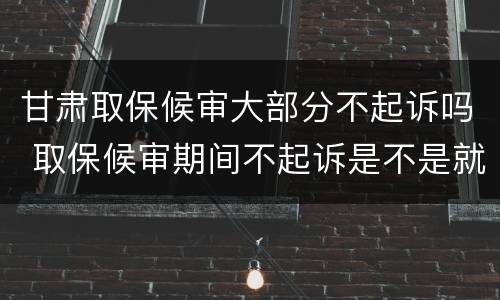 甘肃取保候审大部分不起诉吗 取保候审期间不起诉是不是就不会判刑