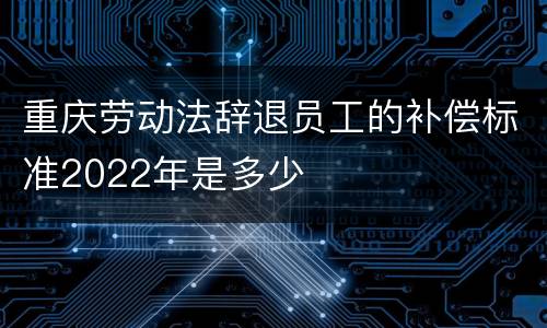 重庆劳动法辞退员工的补偿标准2022年是多少