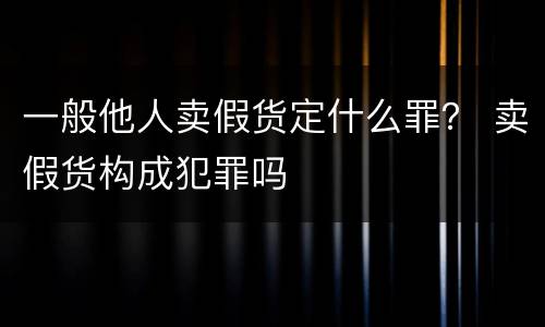 一般他人卖假货定什么罪？ 卖假货构成犯罪吗