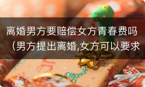 离婚男方要赔偿女方青春费吗（男方提出离婚,女方可以要求赔偿青春损失费吗）