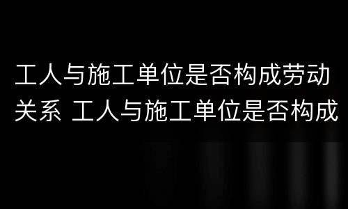 工人与施工单位是否构成劳动关系 工人与施工单位是否构成劳动关系纠纷