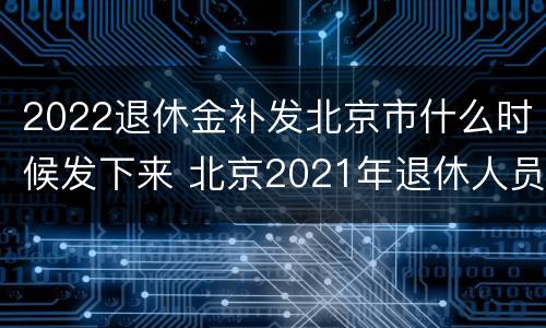 2022退休金补发北京市什么时候发下来 北京2021年退休人员补发工资时间
