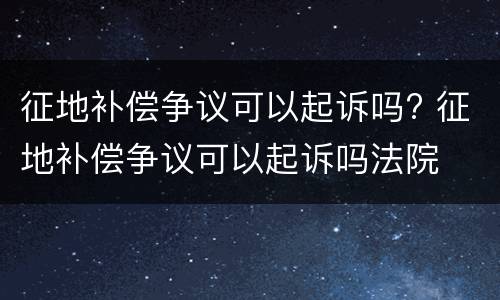 征地补偿争议可以起诉吗? 征地补偿争议可以起诉吗法院
