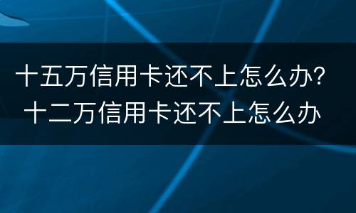 十五万信用卡还不上怎么办？ 十二万信用卡还不上怎么办
