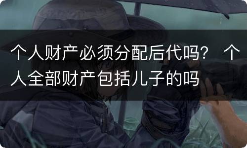个人财产必须分配后代吗？ 个人全部财产包括儿子的吗