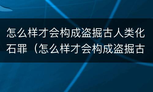 怎么样才会构成盗掘古人类化石罪（怎么样才会构成盗掘古人类化石罪名）