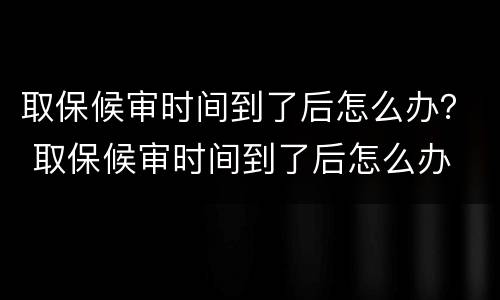 取保候审时间到了后怎么办？ 取保候审时间到了后怎么办