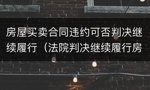 房屋买卖合同违约可否判决继续履行（法院判决继续履行房屋买卖合同）