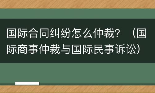国际合同纠纷怎么仲裁？（国际商事仲裁与国际民事诉讼）