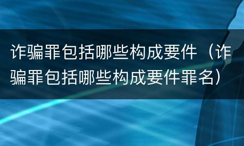 诈骗罪包括哪些构成要件（诈骗罪包括哪些构成要件罪名）