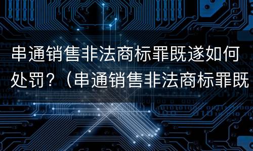串通销售非法商标罪既遂如何处罚?（串通销售非法商标罪既遂如何处罚）