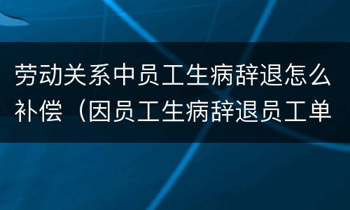 劳动关系中员工生病辞退怎么补偿（因员工生病辞退员工单位如何赔偿）