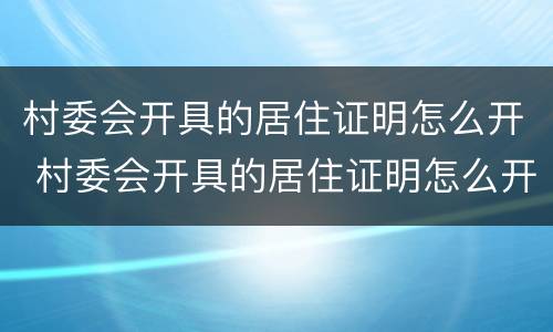 村委会开具的居住证明怎么开 村委会开具的居住证明怎么开具