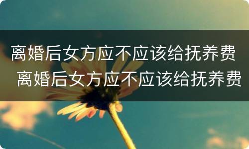 离婚后女方应不应该给抚养费 离婚后女方应不应该给抚养费和抚养费