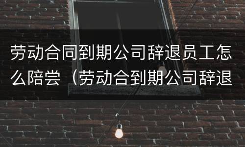 劳动合同到期公司辞退员工怎么陪尝（劳动合到期公司辞退员工有补偿吗?）