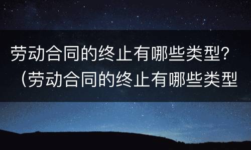 劳动合同的终止有哪些类型？（劳动合同的终止有哪些类型和条件）