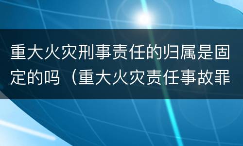 重大火灾刑事责任的归属是固定的吗（重大火灾责任事故罪）