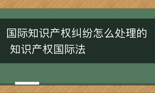 国际知识产权纠纷怎么处理的 知识产权国际法