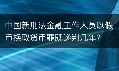 中国新刑法金融工作人员以假币换取货币罪既遂判几年？
