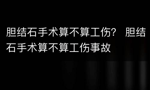 胆结石手术算不算工伤？ 胆结石手术算不算工伤事故