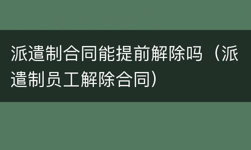 派遣制合同能提前解除吗（派遣制员工解除合同）