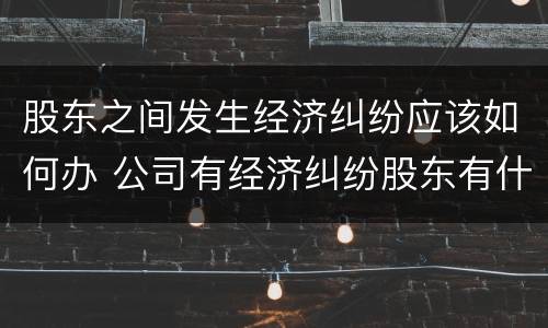 股东之间发生经济纠纷应该如何办 公司有经济纠纷股东有什么责任
