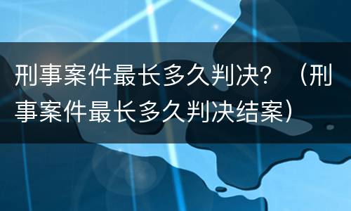 刑事案件最长多久判决？（刑事案件最长多久判决结案）
