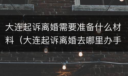 大连起诉离婚需要准备什么材料（大连起诉离婚去哪里办手续）
