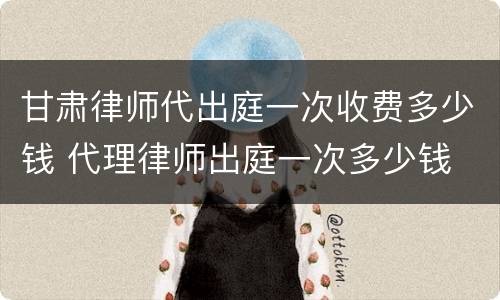 甘肃律师代出庭一次收费多少钱 代理律师出庭一次多少钱