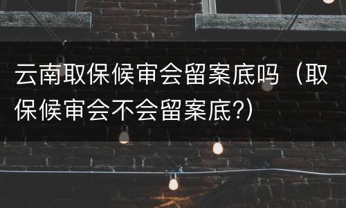 云南取保候审会留案底吗（取保候审会不会留案底?）
