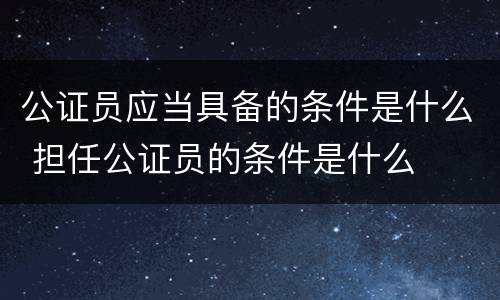 公证员应当具备的条件是什么 担任公证员的条件是什么