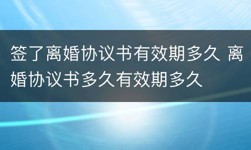 签了离婚协议书有效期多久 离婚协议书多久有效期多久